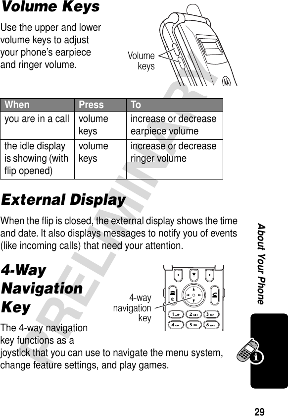 29PRELIMINARYAbout Your PhoneVolume KeysUse the upper and lower volume keys to adjust your phone’s earpiece and ringer volume.External DisplayWhen the ﬂip is closed, the external display shows the time and date. It also displays messages to notify you of events (like incoming calls) that need your attention.4-Way Navigation KeyThe 4-way navigation key functions as a joystick that you can use to navigate the menu system, change feature settings, and play games.When  Press Toyou are in a call volume keys increase or decrease earpiece volumethe idle display is showing (with ﬂip opened)volume keys increase or decrease ringer volumeVolumekeys4-waynavigationkey