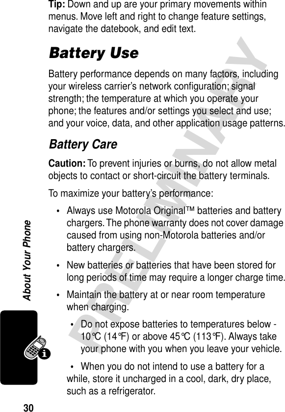 30PRELIMINARYAbout Your PhoneTip: Down and up are your primary movements within menus. Move left and right to change feature settings, navigate the datebook, and edit text.Battery UseBattery performance depends on many factors, including your wireless carrier’s network conﬁguration; signal strength; the temperature at which you operate your phone; the features and/or settings you select and use; and your voice, data, and other application usage patterns.Battery CareCaution: To prevent injuries or burns, do not allow metal objects to contact or short-circuit the battery terminals.To maximize your battery’s performance:•Always use Motorola Original™ batteries and battery chargers. The phone warranty does not cover damage caused from using non-Motorola batteries and/or battery chargers.•New batteries or batteries that have been stored for long periods of time may require a longer charge time.•Maintain the battery at or near room temperature when charging.•Do not expose batteries to temperatures below -10°C (14°F) or above 45°C (113°F). Always take your phone with you when you leave your vehicle.•When you do not intend to use a battery for a while, store it uncharged in a cool, dark, dry place, such as a refrigerator.