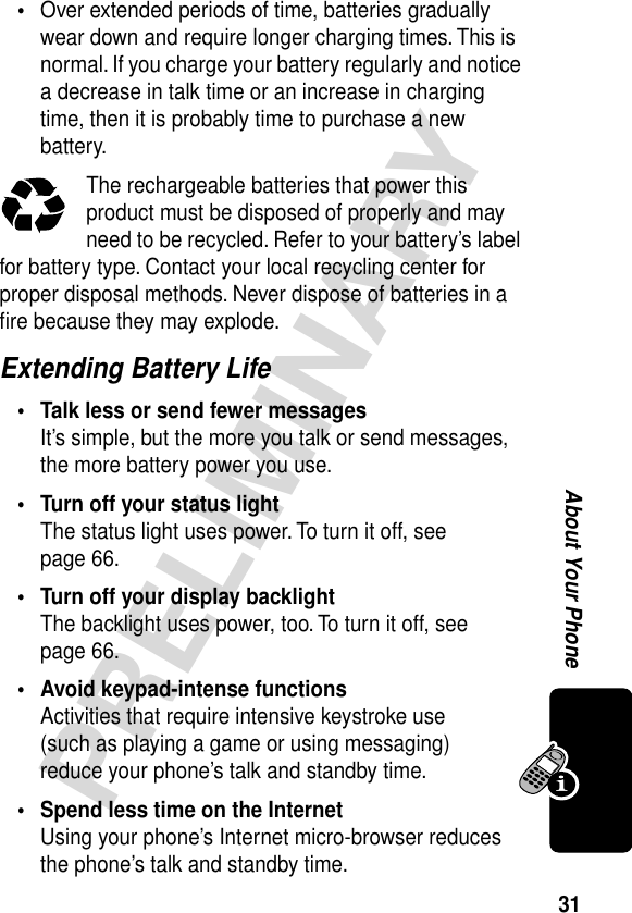 31PRELIMINARYAbout Your Phone•Over extended periods of time, batteries gradually wear down and require longer charging times. This is normal. If you charge your battery regularly and notice a decrease in talk time or an increase in charging time, then it is probably time to purchase a new battery.The rechargeable batteries that power this product must be disposed of properly and may need to be recycled. Refer to your battery’s label for battery type. Contact your local recycling center for proper disposal methods. Never dispose of batteries in a ﬁre because they may explode.Extending Battery Life• Talk less or send fewer messagesIt’s simple, but the more you talk or send messages, the more battery power you use.• Turn off your status lightThe status light uses power. To turn it off, see page 66.• Turn off your display backlightThe backlight uses power, too. To turn it off, see page 66.• Avoid keypad-intense functionsActivities that require intensive keystroke use (such as playing a game or using messaging) reduce your phone’s talk and standby time.• Spend less time on the InternetUsing your phone’s Internet micro-browser reduces the phone’s talk and standby time.