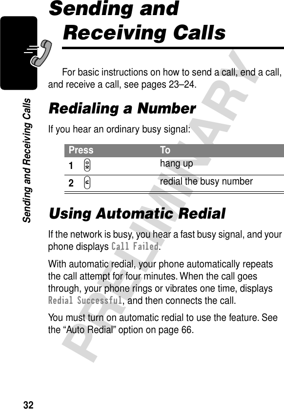 32PRELIMINARYSending and Receiving CallsSending and Receiving CallsFor basic instructions on how to send a call, end a call, and receive a call, see pages 23–24.Redialing a NumberIf you hear an ordinary busy signal:Using Automatic RedialIf the network is busy, you hear a fast busy signal, and your phone displays Call Failed.With automatic redial, your phone automatically repeats the call attempt for four minutes. When the call goes through, your phone rings or vibrates one time, displays Redial Successful, and then connects the call.You must turn on automatic redial to use the feature. See the “Auto Redial” option on page 66.Press To1O hang up2N redial the busy number