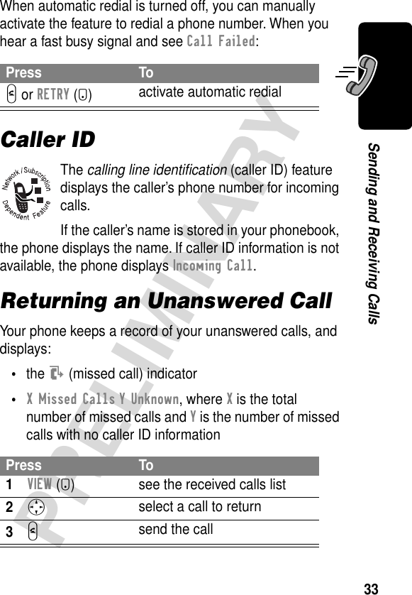 33PRELIMINARYSending and Receiving CallsWhen automatic redial is turned off, you can manually activate the feature to redial a phone number. When you hear a fast busy signal and see Call Failed:Caller IDThe calling line identiﬁcation (caller ID) feature displays the caller’s phone number for incoming calls.If the caller’s name is stored in your phonebook, the phone displays the name. If caller ID information is not available, the phone displays Incoming Call.Returning an Unanswered CallYour phone keeps a record of your unanswered calls, and displays:•the T (missed call) indicator•X Missed Calls Y Unknown, where X is the total number of missed calls and Y is the number of missed calls with no caller ID informationPress ToN or RETRY (+)activate automatic redialPress To1VIEW (+) see the received calls list2S select a call to return3N send the call