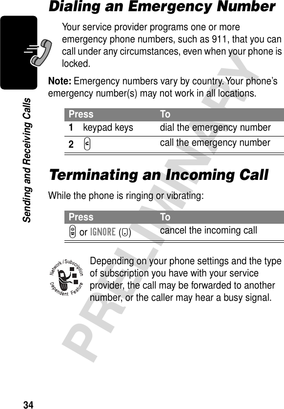 34PRELIMINARYSending and Receiving CallsDialing an Emergency NumberYour service provider programs one or more emergency phone numbers, such as 911, that you can call under any circumstances, even when your phone is locked.Note: Emergency numbers vary by country. Your phone’s emergency number(s) may not work in all locations.Terminating an Incoming CallWhile the phone is ringing or vibrating:Depending on your phone settings and the type of subscription you have with your service provider, the call may be forwarded to another number, or the caller may hear a busy signal.Press To1keypad keys dial the emergency number2N call the emergency numberPress ToO or IGNORE (-)cancel the incoming call