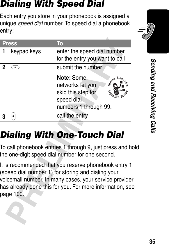 35PRELIMINARYSending and Receiving CallsDialing With Speed DialEach entry you store in your phonebook is assigned a unique speed dial number. To speed dial a phonebook entry:Dialing With One-Touch DialTo call phonebook entries 1 through 9, just press and hold the one-digit speed dial number for one second.It is recommended that you reserve phonebook entry 1 (speed dial number 1) for storing and dialing your voicemail number. In many cases, your service provider has already done this for you. For more information, see page 100.Press To1keypad keys enter the speed dial number for the entry you want to call2#  submit the numberNote: Some networks let you skip this step for speed dial numbers 1 through 99.3N call the entry