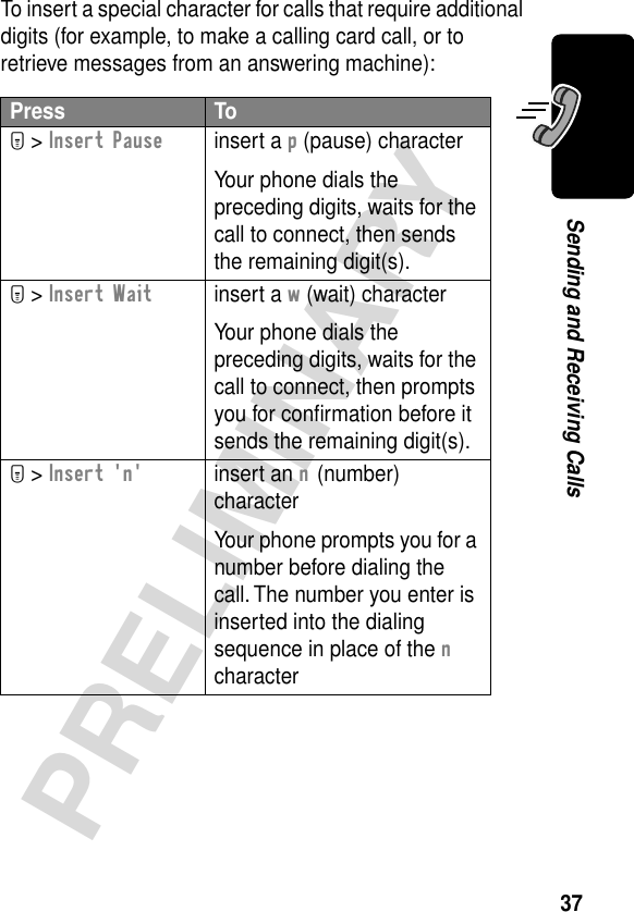 37PRELIMINARYSending and Receiving CallsTo insert a special character for calls that require additional digits (for example, to make a calling card call, or to retrieve messages from an answering machine):Press ToM &gt; Insert Pauseinsert a p (pause) characterYour phone dials the preceding digits, waits for the call to connect, then sends the remaining digit(s).M &gt; Insert Waitinsert a w (wait) characterYour phone dials the preceding digits, waits for the call to connect, then prompts you for conﬁrmation before it sends the remaining digit(s).M &gt; Insert &apos;n&apos;insert an n (number) characterYour phone prompts you for a number before dialing the call. The number you enter is inserted into the dialing sequence in place of the n character