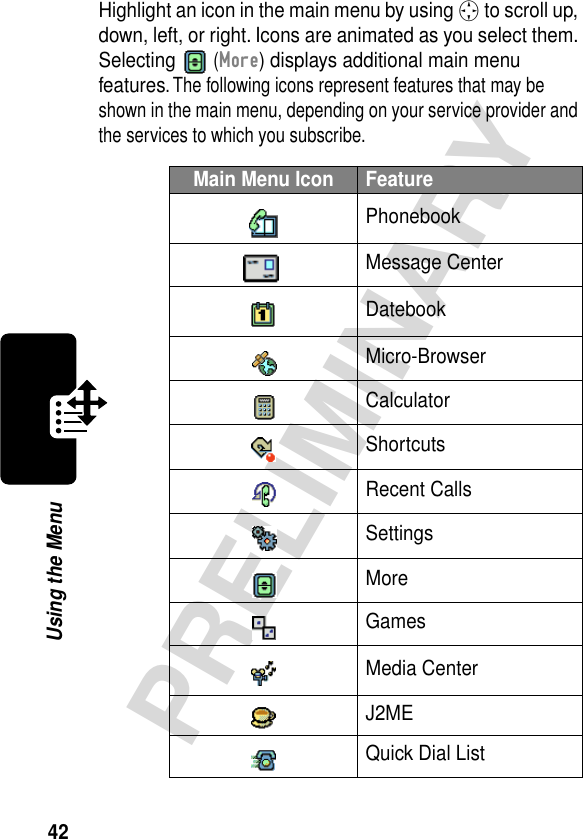 42PRELIMINARYUsing the MenuHighlight an icon in the main menu by using S to scroll up, down, left, or right. Icons are animated as you select them. Selecting  (More) displays additional main menu features. The following icons represent features that may be shown in the main menu, depending on your service provider and the services to which you subscribe.Main Menu Icon FeaturePhonebookMessage CenterDatebookMicro-BrowserCalculatorShortcutsRecent CallsSettingsMoreGamesMedia CenterJ2MEQuick Dial List