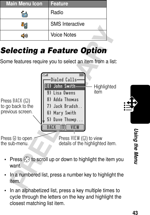 43PRELIMINARYUsing the MenuSelecting a Feature OptionSome features require you to select an item from a list:•Press S to scroll up or down to highlight the item you want.•In a numbered list, press a number key to highlight the item.•In an alphabetized list, press a key multiple times to cycle through the letters on the key and highlight the closest matching list item.RadioSMS InteractiveVoice NotesMain Menu Icon FeatureDialed Calls10) John Smith 9) Lisa Owens8) Adda Thomas7) Jack Bradsh..6) Mary Smith5) Dave Thomp...VIEWBACK e 5EPress BACK (-)to go back to theprevious screen.HighlighteditemPress M to openthe sub-menu.Press VIEW (+) to viewdetails of the highlighted item.