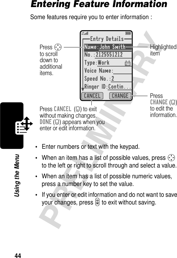 44PRELIMINARYUsing the MenuEntering Feature InformationSome features require you to enter information :•Enter numbers or text with the keypad.•When an item has a list of possible values, press S to the left or right to scroll through and select a value.•When an item has a list of possible numeric values, press a number key to set the value.•If you enter or edit information and do not want to save your changes, press O to exit without saving.Entry DetailsName:John Smith No.:2125551212Type:WorkVoice Name: Speed No.:2Ringer ID:Contin...CHANGECANCEL5EPress CANCEL (-) to exitwithout making changes.DONE (-) appears when youenter or edit information.PressCHANGE (+)to edit theinformation.Press Sto scrolldown toadditionalitems.Highlighteditem$ 