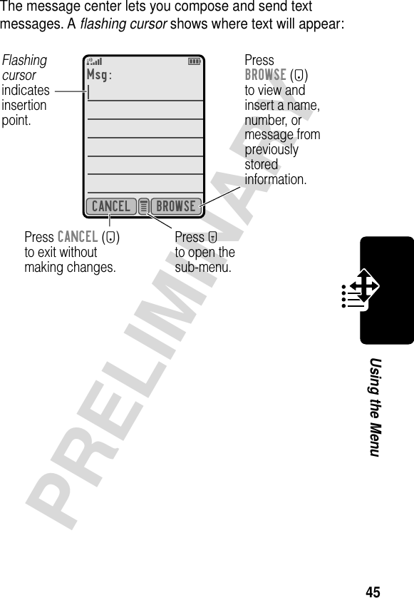 45PRELIMINARYUsing the MenuThe message center lets you compose and send text messages. A ﬂashing cursor shows where text will appear:Msg:5EBROWSECANCEL e Press CANCEL (-)to exit withoutmaking changes.Press Mto open thesub-menu.PressBROWSE (+)to view andinsert a name,number, ormessage frompreviouslystoredinformation.Flashingcursorindicatesinsertionpoint.