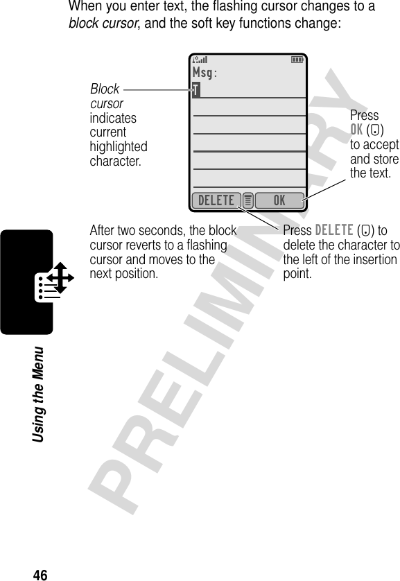 46PRELIMINARYUsing the MenuWhen you enter text, the ﬂashing cursor changes to a block cursor, and the soft key functions change:5EOKDELETE e Msg:T After two seconds, the blockcursor reverts to a ﬂashingcursor and moves to thenext position.Press DELETE (-) todelete the character tothe left of the insertionpoint.Blockcursorindicatescurrenthighlightedcharacter.PressOK (+)to acceptand storethe text.