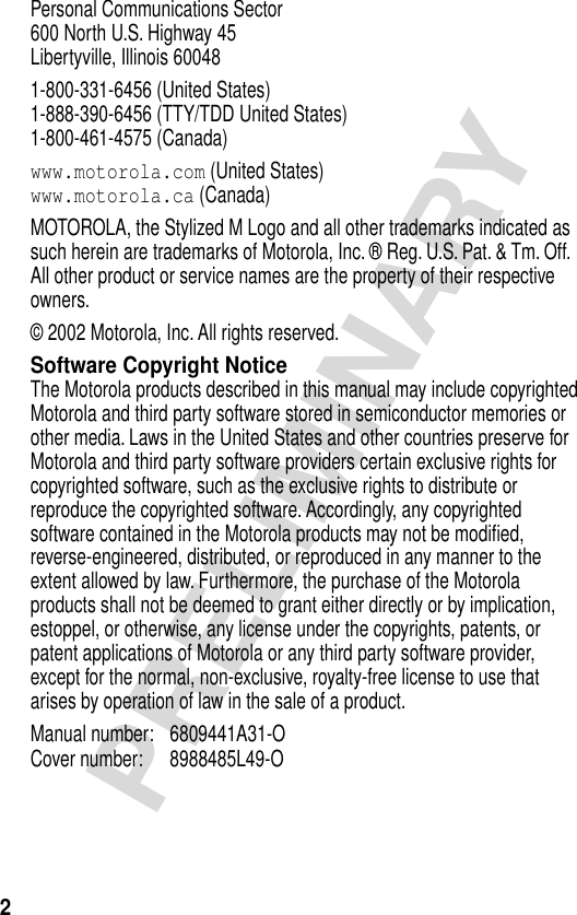  2 PRELIMINARY Personal Communications Sector600 North U.S. Highway 45Libertyville, Illinois 600481-800-331-6456 (United States)1-888-390-6456 (TTY/TDD United States)1-800-461-4575 (Canada) www.motorola.com  (United States) www.motorola.ca  (Canada)MOTOROLA, the Stylized M Logo and all other trademarks indicated as such herein are trademarks of Motorola, Inc. ® Reg. U.S. Pat. &amp; Tm. Off. All other product or service names are the property of their respective owners.© 2002 Motorola, Inc. All rights reserved. Software Copyright Notice The Motorola products described in this manual may include copyrighted Motorola and third party software stored in semiconductor memories or other media. Laws in the United States and other countries preserve for Motorola and third party software providers certain exclusive rights for copyrighted software, such as the exclusive rights to distribute or reproduce the copyrighted software. Accordingly, any copyrighted software contained in the Motorola products may not be modiﬁed, reverse-engineered, distributed, or reproduced in any manner to the extent allowed by law. Furthermore, the purchase of the Motorola products shall not be deemed to grant either directly or by implication, estoppel, or otherwise, any license under the copyrights, patents, or patent applications of Motorola or any third party software provider, except for the normal, non-exclusive, royalty-free license to use that arises by operation of law in the sale of a product.Manual number: 6809441A31-O Cover number: 8988485L49-O