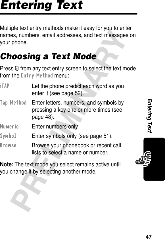 47PRELIMINARYEntering TextEntering TextMultiple text entry methods make it easy for you to enter names, numbers, email addresses, and text messages on your phone.Choosing a Text ModePress M from any text entry screen to select the text mode from the Entry Method menu:Note: The text mode you select remains active until you change it by selecting another mode.iTAP  Let the phone predict each word as you enter it (see page 52).Tap Method  Enter letters, numbers, and symbols by pressing a key one or more times (see page 48).Numeric  Enter numbers only.Symbol  Enter symbols only (see page 51).Browse  Browse your phonebook or recent call lists to select a name or number.