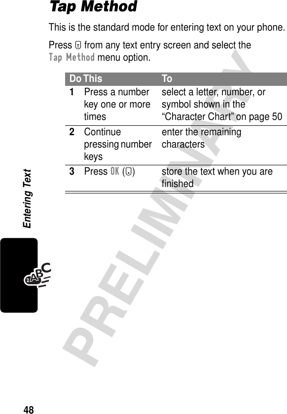 48PRELIMINARYEntering TextTap MethodThis is the standard mode for entering text on your phone.Press M from any text entry screen and select the Tap Method menu option.Do This To1Press a number key one or more timesselect a letter, number, or symbol shown in the “Character Chart” on page 502Continue pressing number keysenter the remaining characters3Press OK (+) store the text when you are ﬁnished