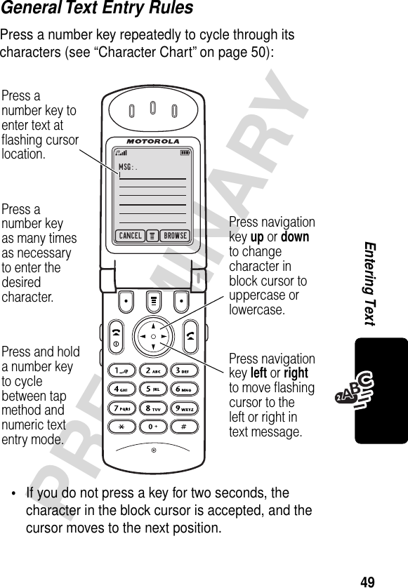 49PRELIMINARYEntering TextGeneral Text Entry RulesPress a number key repeatedly to cycle through its characters (see “Character Chart” on page 50):•If you do not press a key for two seconds, the character in the block cursor is accepted, and the cursor moves to the next position.CANCEL BROWSEMSG:.Press navigationkey left or rightto move ﬂashingcursor to theleft or right intext message.Press navigationkey up or downto changecharacter inblock cursor touppercase orlowercase.Press anumber key toenter text atﬂashing cursorlocation.Press anumber keyas many timesas necessaryto enter thedesiredcharacter.Press and holda number keyto cyclebetween tap method andnumeric textentry mode.