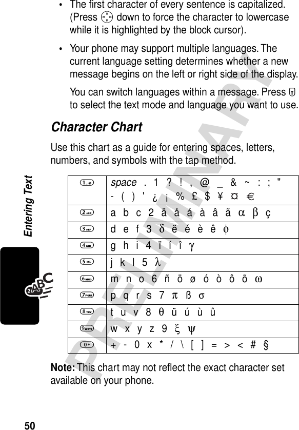 50PRELIMINARYEntering Text•The ﬁrst character of every sentence is capitalized. (Press S down to force the character to lowercase while it is highlighted by the block cursor).•Your phone may support multiple languages. The current language setting determines whether a new message begins on the left or right side of the display.You can switch languages within a message. Press M to select the text mode and language you want to use.Character ChartUse this chart as a guide for entering spaces, letters, numbers, and symbols with the tap method.Note: This chart may not reﬂect the exact character set available on your phone.1 space . 1 ? ! , @ _ &amp; ~ : ; &quot;- ( ) &apos; ¿ ¡ % £ $ ¥   2 a b c 2 ä å á à â ã α β ç3 d e f 3 δ ë é è ê φ4 g h i 4 ï í î γ5 j k l 5 λ6 m n o 6 ñ ö ø ó ò ô õ ω7 p q r s 7 π ß σ8 t u v 8 θ ü ú ù û9 w x y z 9 ξ ψ0  + - 0 x * / \ [ ] = &gt; &lt; # §