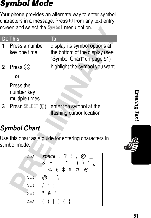 51PRELIMINARYEntering TextSymbol ModeYour phone provides an alternate way to enter symbol characters in a message. Press M from any text entry screen and select the Symbol menu option.Symbol ChartUse this chart as a guide for entering characters in symbol mode.Do This To1Press a number key one time display its symbol options at the bottom of the display (see “Symbol Chart” on page 51)2Press SorPress the number key multiple timeshighlight the symbol you want3Press SELECT (+) enter the symbol at the ﬂashing cursor location1 space . ? ! , @ _&amp; ~ : ; &quot; - ( ) &apos; ¿¡ % £ $ ¥   2 @ _ \3 / : ;4 &quot; &amp; &apos;5  ( ) [ ] { }