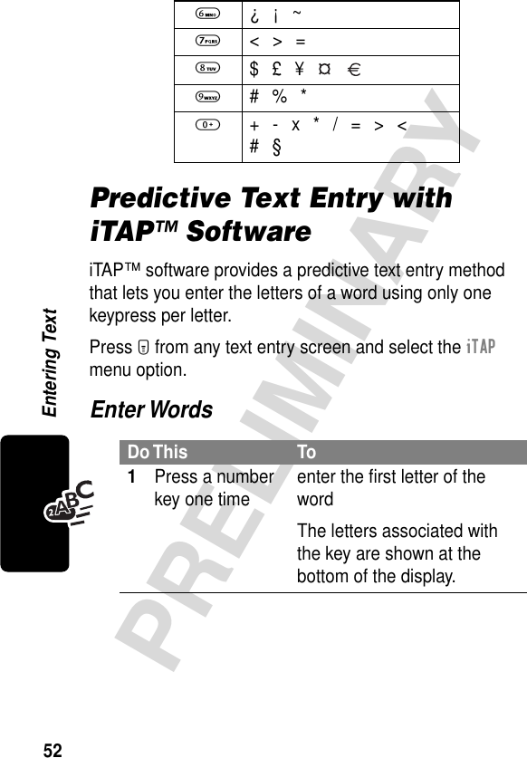 52PRELIMINARYEntering TextPredictive Text Entry with iTAP™ SoftwareiTAP™ software provides a predictive text entry method that lets you enter the letters of a word using only one keypress per letter.Press M from any text entry screen and select the iTAP menu option.Enter Words6 ¿ ¡ ~7 &lt; &gt; =8 $ £ ¥   9 # % *0  + - x * / = &gt; &lt;# §Do This To1Press a number key one time enter the ﬁrst letter of the wordThe letters associated with the key are shown at the bottom of the display.