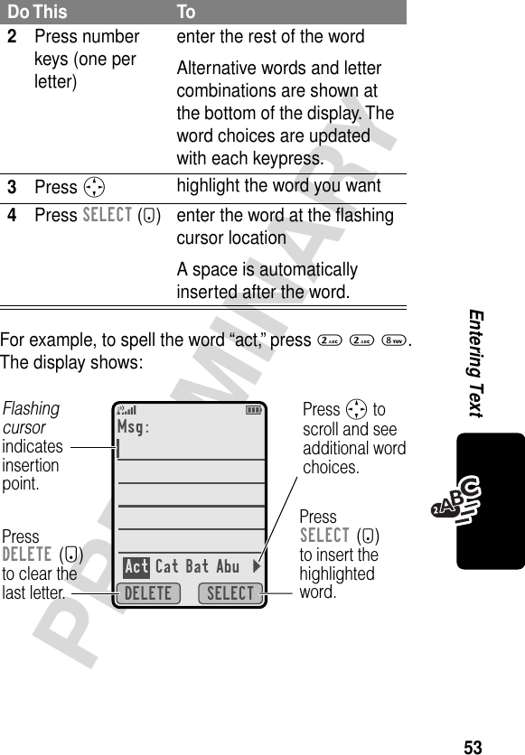 53PRELIMINARYEntering TextFor example, to spell the word “act,” press 2 2 8. The display shows:2Press number keys (one per letter)enter the rest of the wordAlternative words and letter combinations are shown at the bottom of the display. The word choices are updated with each keypress.3Press Shighlight the word you want4Press SELECT (+) enter the word at the ﬂashing cursor locationA space is automatically inserted after the word.Do This To5ESELECTDELETEMsg:Act Cat Bat Abu }PressDELETE (-)to clear thelast letter.Flashing cursorindicatesinsertionpoint.Press S toscroll and seeadditional wordchoices.PressSELECT (+)to insert thehighlightedword.