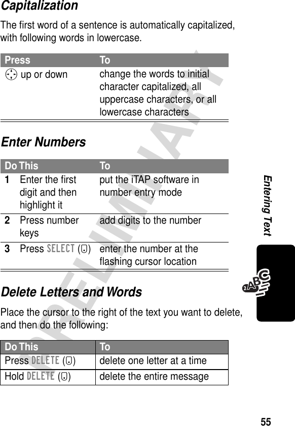 55PRELIMINARYEntering TextCapitalizationThe ﬁrst word of a sentence is automatically capitalized, with following words in lowercase.Enter NumbersDelete Letters and WordsPlace the cursor to the right of the text you want to delete, and then do the following:Press ToS up or down change the words to initial character capitalized, all uppercase characters, or all lowercase charactersDo This To1Enter the ﬁrst digit and then highlight itput the iTAP software in number entry mode2Press number keys add digits to the number3Press SELECT (+) enter the number at the ﬂashing cursor locationDo This ToPress DELETE (-) delete one letter at a timeHold DELETE (-) delete the entire message