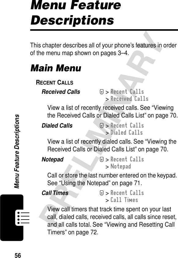 56PRELIMINARYMenu Feature DescriptionsMenu Feature DescriptionsThis chapter describes all of your phone’s features in order of the menu map shown on pages 3–4.Main MenuRECENT CALLS  Received Calls  M&gt; Recent Calls&gt; Received CallsView a list of recently received calls. See “Viewing the Received Calls or Dialed Calls List” on page 70.Dialed Calls  M&gt; Recent Calls&gt; Dialed CallsView a list of recently dialed calls. See “Viewing the Received Calls or Dialed Calls List” on page 70.Notepad  M&gt; Recent Calls&gt; NotepadCall or store the last number entered on the keypad. See “Using the Notepad” on page 71.Call Times  M&gt; Recent Calls&gt; Call TimesView call timers that track time spent on your last call, dialed calls, received calls, all calls since reset, and all calls total. See “Viewing and Resetting Call Timers” on page 72.