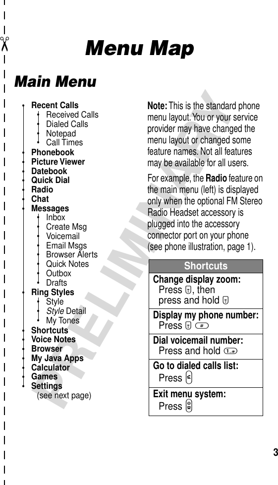  ✂ 3 PRELIMINARY Menu Map Main Menu• Recent Calls• Received Calls• Dialed Calls• Notepad• Call Times• Phonebook• Picture Viewer• Datebook• Quick Dial• Radio• Chat• Messages• Inbox• Create Msg• Voicemail• Email Msgs• Browser Alerts• Quick Notes• Outbox• Drafts• Ring Styles• Style•Style Detail• My Tones• Shortcuts• Voice Notes• Browser• My Java Apps• Calculator• Games• Settings(see next page)ShortcutsChange display zoom:Press M, thenpress and hold MDisplay my phone number:Press M #Dial voicemail number:Press and hold 1Go to dialed calls list:Press NExit menu system:Press ONote: This is the standard phone menu layout. You or your service provider may have changed the menu layout or changed some feature names. Not all features may be available for all users.For example, the Radio feature on the main menu (left) is displayed only when the optional FM Stereo Radio Headset accessory is plugged into the accessory connector port on your phone (see phone illustration, page 1).