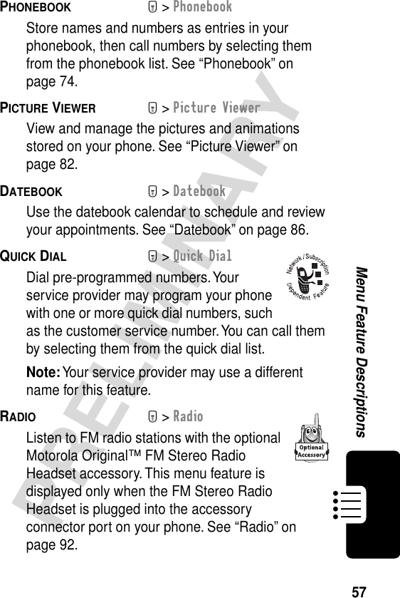 57PRELIMINARYMenu Feature DescriptionsPHONEBOOK  M&gt; PhonebookStore names and numbers as entries in your phonebook, then call numbers by selecting them from the phonebook list. See “Phonebook” on page 74.PICTURE VIEWER  M&gt; Picture ViewerView and manage the pictures and animations stored on your phone. See “Picture Viewer” on page 82.DATEBOOK  M&gt; DatebookUse the datebook calendar to schedule and review your appointments. See “Datebook” on page 86.QUICK DIAL  M&gt; Quick DialDial pre-programmed numbers. Your service provider may program your phone with one or more quick dial numbers, such as the customer service number. You can call them by selecting them from the quick dial list.Note: Your service provider may use a different name for this feature.RADIO  M&gt; RadioListen to FM radio stations with the optional Motorola Original™ FM Stereo Radio Headset accessory. This menu feature is displayed only when the FM Stereo Radio Headset is plugged into the accessory connector port on your phone. See “Radio” on page 92.