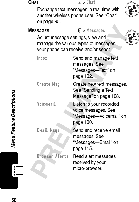 58PRELIMINARYMenu Feature DescriptionsCHAT  M&gt; ChatExchange text messages in real time with another wireless phone user. See “Chat” on page 95.MESSAGES  M&gt; MessagesAdjust message settings, view and manage the various types of messages your phone can receive and/or send:Inbox  Send and manage text messages. See “Messages—Text” on page 102.Create Msg  Create new text messages. See “Sending a Text Message” on page 108.Voicemail  Listen to your recorded voice messages. See “Messages—Voicemail” on page 100.Email Msgs  Send and receive email messages. See “Messages—Email” on page 115.Browser Alerts  Read alert messages received by your micro-browser.