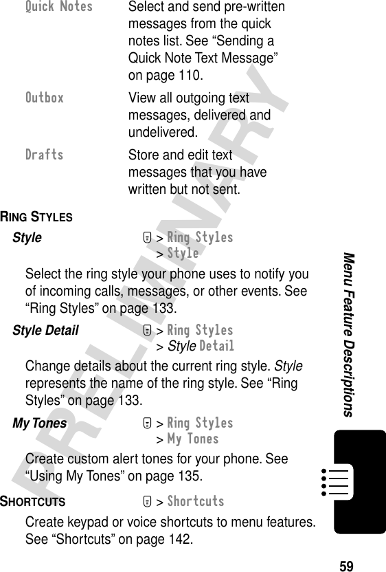 59PRELIMINARYMenu Feature DescriptionsRING STYLES  Style  M&gt; Ring Styles&gt; StyleSelect the ring style your phone uses to notify you of incoming calls, messages, or other events. See “Ring Styles” on page 133.Style Detail  M&gt; Ring Styles&gt; Style DetailChange details about the current ring style. Style represents the name of the ring style. See “Ring Styles” on page 133.My Tones  M&gt; Ring Styles&gt; My TonesCreate custom alert tones for your phone. See “Using My Tones” on page 135.SHORTCUTS  M&gt; ShortcutsCreate keypad or voice shortcuts to menu features. See “Shortcuts” on page 142.Quick Notes  Select and send pre-written messages from the quick notes list. See “Sending a Quick Note Text Message” on page 110.Outbox  View all outgoing text messages, delivered and undelivered.Drafts  Store and edit text messages that you have written but not sent.