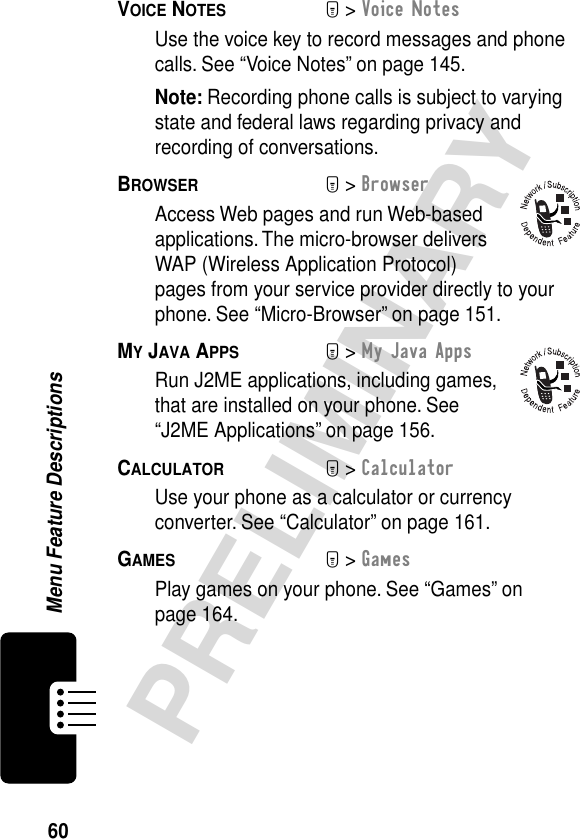 60PRELIMINARYMenu Feature DescriptionsVOICE NOTES  M&gt; Voice NotesUse the voice key to record messages and phone calls. See “Voice Notes” on page 145.Note: Recording phone calls is subject to varying state and federal laws regarding privacy and recording of conversations.BROWSER  M&gt; BrowserAccess Web pages and run Web-based applications. The micro-browser delivers WAP (Wireless Application Protocol) pages from your service provider directly to your phone. See “Micro-Browser” on page 151.MY JAVA APPS  M&gt; My Java AppsRun J2ME applications, including games, that are installed on your phone. See “J2ME Applications” on page 156.CALCULATOR  M&gt; CalculatorUse your phone as a calculator or currency converter. See “Calculator” on page 161.GAMES  M&gt; GamesPlay games on your phone. See “Games” on page 164.