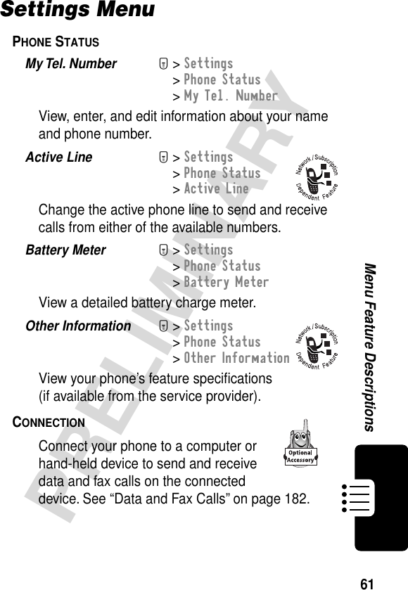 61PRELIMINARYMenu Feature DescriptionsSettings MenuPHONE STATUS  My Tel. Number  M&gt; Settings&gt; Phone Status&gt; My Tel. NumberView, enter, and edit information about your name and phone number.Active Line  M&gt; Settings&gt; Phone Status&gt; Active LineChange the active phone line to send and receive calls from either of the available numbers.Battery Meter  M&gt; Settings&gt; Phone Status&gt; Battery MeterView a detailed battery charge meter.Other Information  M&gt; Settings&gt; Phone Status&gt; Other InformationView your phone’s feature speciﬁcations(if available from the service provider).CONNECTION  Connect your phone to a computer or hand-held device to send and receive data and fax calls on the connected device. See “Data and Fax Calls” on page 182.