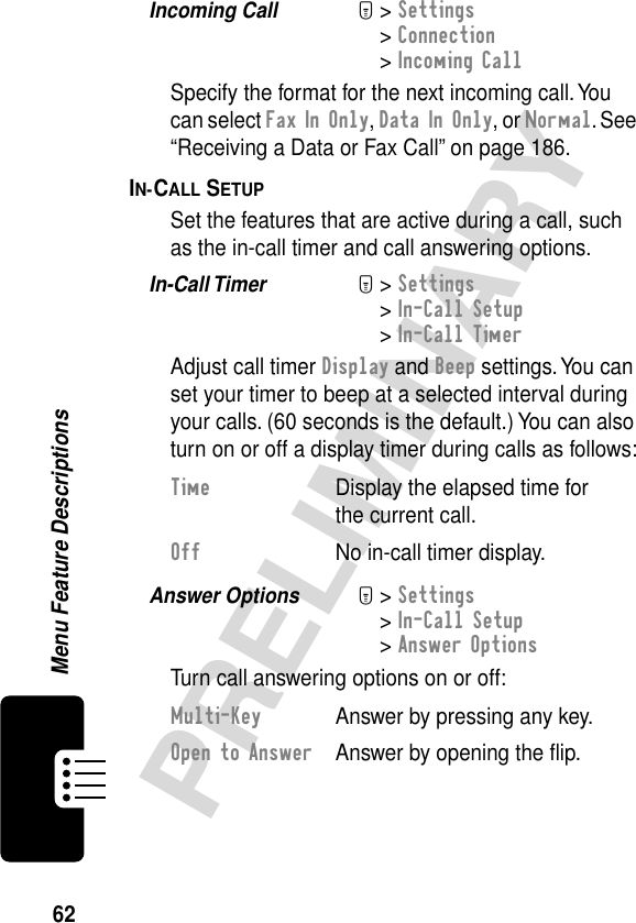 62PRELIMINARYMenu Feature DescriptionsIncoming Call  M&gt; Settings&gt; Connection&gt; Incoming CallSpecify the format for the next incoming call. You can select Fax In Only, Data In Only, or Normal. See “Receiving a Data or Fax Call” on page 186.IN-CALL SETUP  Set the features that are active during a call, such as the in-call timer and call answering options.In-Call Timer  M&gt; Settings&gt; In-Call Setup&gt; In-Call TimerAdjust call timer Display and Beep settings. You can set your timer to beep at a selected interval during your calls. (60 seconds is the default.) You can also turn on or off a display timer during calls as follows:Answer Options  M&gt; Settings&gt; In-Call Setup&gt; Answer OptionsTurn call answering options on or off:Time  Display the elapsed time for the current call.Off  No in-call timer display.Multi-Key  Answer by pressing any key.Open to Answer  Answer by opening the ﬂip.