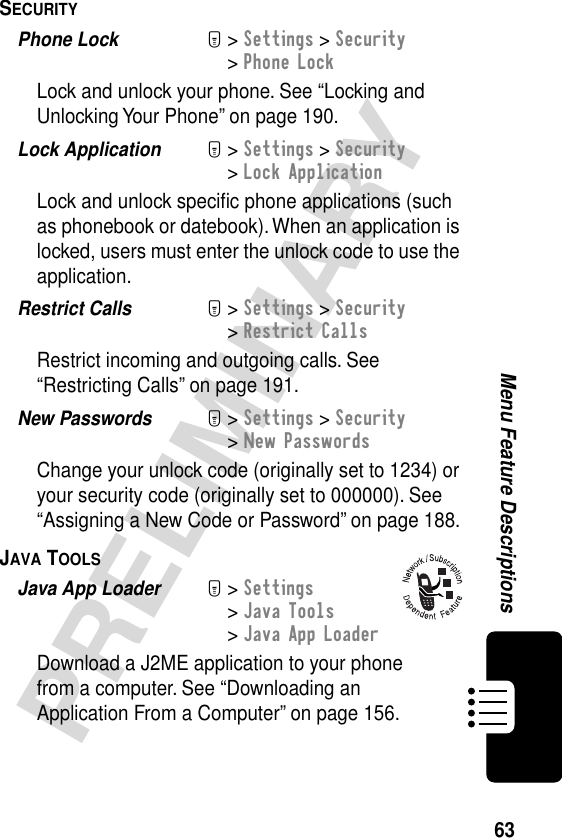 63PRELIMINARYMenu Feature DescriptionsSECURITY  Phone Lock  M&gt; Settings &gt; Security&gt; Phone LockLock and unlock your phone. See “Locking and Unlocking Your Phone” on page 190.Lock Application  M&gt; Settings &gt; Security&gt; Lock ApplicationLock and unlock speciﬁc phone applications (such as phonebook or datebook). When an application is locked, users must enter the unlock code to use the application.Restrict Calls  M&gt; Settings &gt; Security&gt; Restrict CallsRestrict incoming and outgoing calls. See “Restricting Calls” on page 191.New Passwords  M&gt; Settings &gt; Security&gt; New PasswordsChange your unlock code (originally set to 1234) or your security code (originally set to 000000). See “Assigning a New Code or Password” on page 188.JAVA TOOLS  Java App Loader  M&gt; Settings &gt; Java Tools &gt; Java App LoaderDownload a J2ME application to your phone from a computer. See “Downloading an Application From a Computer” on page 156.