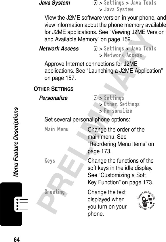 64PRELIMINARYMenu Feature DescriptionsJava System  M&gt; Settings &gt; Java Tools &gt; Java SystemView the J2ME software version in your phone, and view information about the phone memory available for J2ME applications. See “Viewing J2ME Version and Available Memory” on page 159.Network Access  M&gt; Settings &gt; Java Tools &gt; Network AccessApprove Internet connections for J2ME applications. See “Launching a J2ME Application” on page 157.OTHER SETTINGS  Personalize  M&gt; Settings&gt; Other Settings&gt; PersonalizeSet several personal phone options:Main MenuChange the order of the main menu. See “Reordering Menu Items” on page 173.KeysChange the functions of the soft keys in the idle display. See “Customizing a Soft Key Function” on page 173.GreetingChange the text displayed when you turn on your phone.