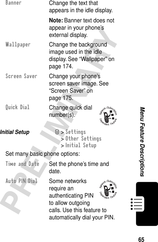 65PRELIMINARYMenu Feature DescriptionsInitial Setup  M&gt; Settings&gt; Other Settings&gt; Initial SetupSet many basic phone options:BannerChange the text that appears in the idle display.Note: Banner text does not appear in your phone’s external display.Wallpaper  Change the background image used in the idle display. See “Wallpaper” on page 174.Screen Saver  Change your phone’s screen saver image. See “Screen Saver” on page 175.Quick DialChange quick dial number(s).Time and Date  Set the phone’s time and date.Auto PIN Dial Some networks require an authenticating PIN to allow outgoing calls. Use this feature to automatically dial your PIN.