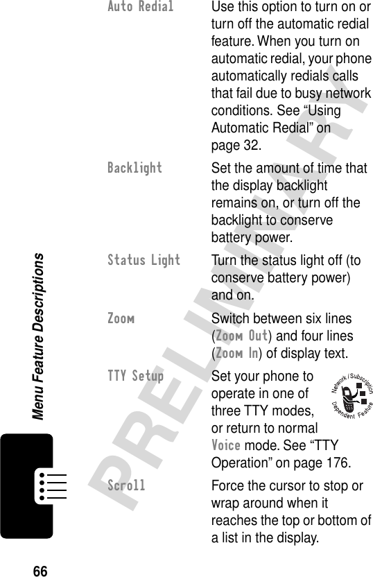 66PRELIMINARYMenu Feature DescriptionsAuto Redial  Use this option to turn on or turn off the automatic redial feature. When you turn on automatic redial, your phone automatically redials calls that fail due to busy network conditions. See “Using Automatic Redial” on page 32.Backlight  Set the amount of time that the display backlight remains on, or turn off the backlight to conserve battery power.Status Light  Turn the status light off (to conserve battery power) and on.Zoom  Switch between six lines (Zoom Out) and four lines (Zoom In) of display text.TTY Setup  Set your phone to operate in one of three TTY modes, or return to normal Voice mode. See “TTY Operation” on page 176.Scroll  Force the cursor to stop or wrap around when it reaches the top or bottom of a list in the display.