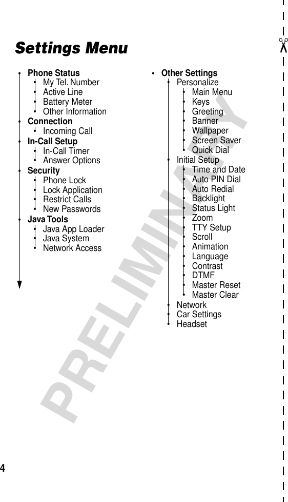  ✂ 4 PRELIMINARY Settings Menu• Phone Status• My Tel. Number• Active Line• Battery Meter• Other Information• Connection• Incoming Call• In-Call Setup• In-Call Timer• Answer Options• Security• Phone Lock• Lock Application• Restrict Calls• New Passwords• Java Tools• Java App Loader• Java System• Network Access• Other Settings• Personalize• Main Menu•Keys• Greeting• Banner• Wallpaper• Screen Saver• Quick Dial• Initial Setup• Time and Date• Auto PIN Dial• Auto Redial• Backlight• Status Light• Zoom• TTY Setup• Scroll• Animation• Language• Contrast• DTMF• Master Reset• Master Clear• Network• Car Settings• Headset