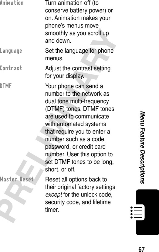 67PRELIMINARYMenu Feature DescriptionsAnimation  Turn animation off (to conserve battery power) or on. Animation makes your phone’s menus move smoothly as you scroll up and down.Language  Set the language for phone menus.Contrast  Adjust the contrast setting for your display.DTMF  Your phone can send a number to the network as dual tone multi-frequency (DTMF) tones. DTMF tones are used to communicate with automated systems that require you to enter a number such as a code, password, or credit card number. User this option to set DTMF tones to be long, short, or off.Master Reset  Reset all options back to their original factory settings except for the unlock code, security code, and lifetime timer.