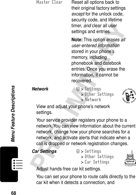 68PRELIMINARYMenu Feature DescriptionsNetwork  M&gt; Settings&gt; Other Settings&gt; NetworkView and adjust your phone’s network settings.Your service provider registers your phone to a network. You can view information about the current network, change how your phone searches for a network, and activate alerts that indicate when a call is dropped or network registration changes.Car Settings  M&gt; Settings&gt; Other Settings&gt; Car SettingsAdjust hands-free car kit settings.You can set your phone to route calls directly to the car kit when it detects a connection, and Master Clear  Reset all options back to their original factory settings except for the unlock code, security code, and lifetime timer, and clear all user settings and entries.Note: This option erases all user-entered information stored in your phone’s memory, including phonebook and datebook entries. Once you erase the information, it cannot be recovered.