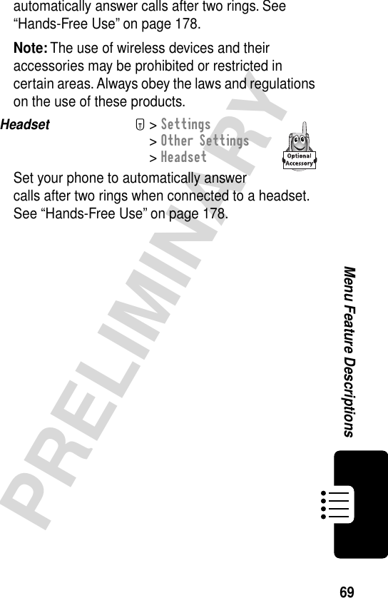 69PRELIMINARYMenu Feature Descriptionsautomatically answer calls after two rings. See “Hands-Free Use” on page 178.Note: The use of wireless devices and their accessories may be prohibited or restricted in certain areas. Always obey the laws and regulations on the use of these products.Headset  M&gt; Settings&gt; Other Settings&gt; HeadsetSet your phone to automatically answer calls after two rings when connected to a headset. See “Hands-Free Use” on page 178.