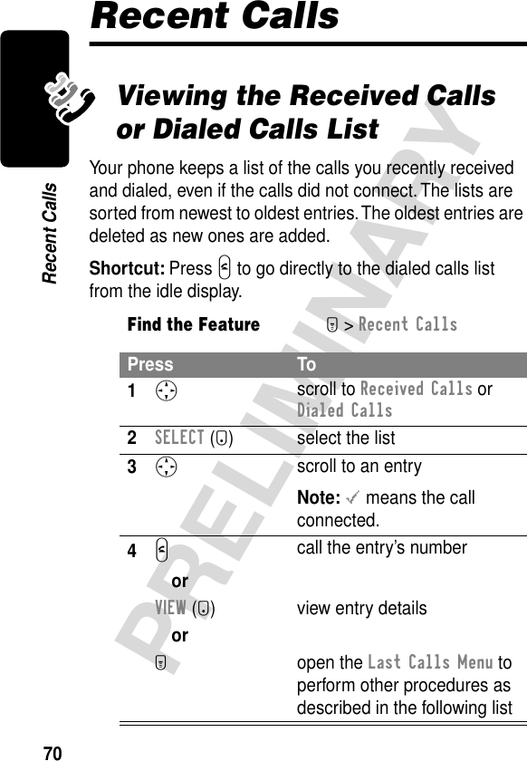 70PRELIMINARYRecent CallsRecent CallsViewing the Received Calls or Dialed Calls ListYour phone keeps a list of the calls you recently received and dialed, even if the calls did not connect. The lists are sorted from newest to oldest entries. The oldest entries are deleted as new ones are added.Shortcut: Press N to go directly to the dialed calls list from the idle display.Find the FeatureM&gt; Recent CallsPress To1S scroll to Received Calls or Dialed Calls2SELECT (+) select the list3S scroll to an entryNote: &lt; means the call connected.4N call the entry’s numberorVIEW (+)  view entry detailsorM open the Last Calls Menu to perform other procedures as described in the following list