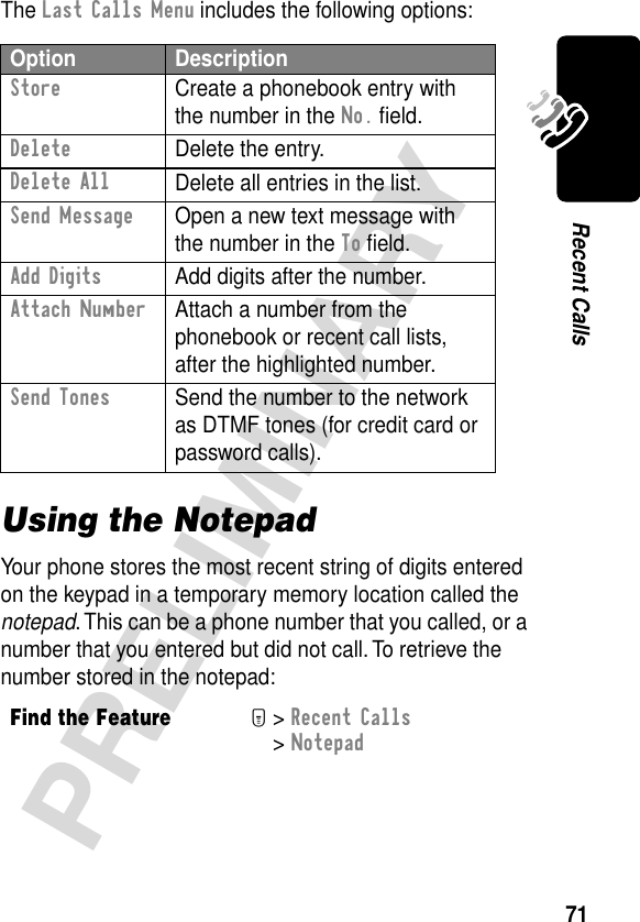 71PRELIMINARYRecent CallsThe Last Calls Menu includes the following options:Using the NotepadYour phone stores the most recent string of digits entered on the keypad in a temporary memory location called the notepad. This can be a phone number that you called, or a number that you entered but did not call. To retrieve the number stored in the notepad:Option DescriptionStore  Create a phonebook entry with the number in the No. ﬁeld.DeleteDelete the entry.Delete AllDelete all entries in the list.Send Message  Open a new text message with the number in the To ﬁeld.Add Digits  Add digits after the number.Attach Number  Attach a number from the phonebook or recent call lists, after the highlighted number.Send Tones  Send the number to the network as DTMF tones (for credit card or password calls).Find the FeatureM&gt; Recent Calls &gt; Notepad