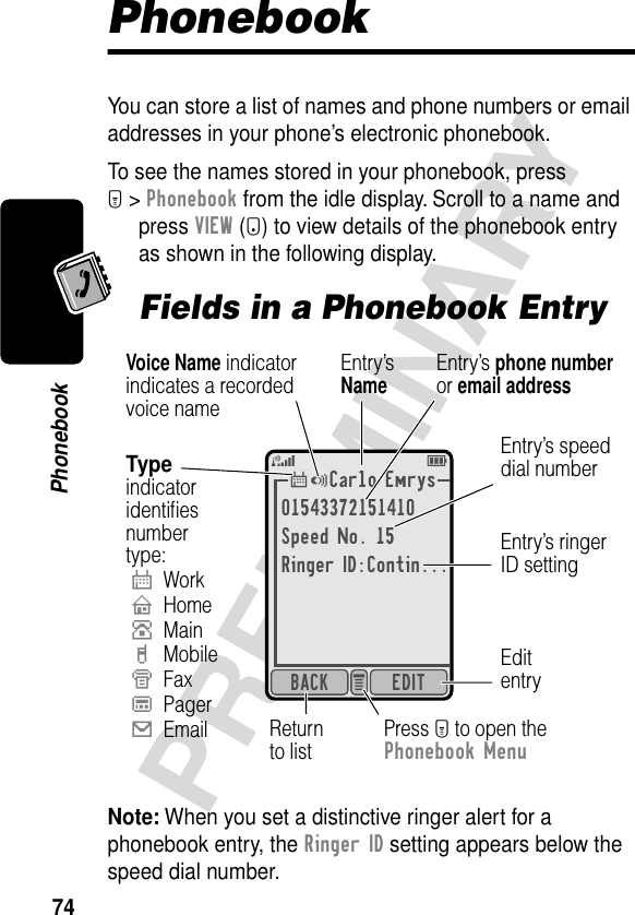 74PRELIMINARYPhonebookPhonebookYou can store a list of names and phone numbers or email addresses in your phone’s electronic phonebook.To see the names stored in your phonebook, press M &gt; Phonebook from the idle display. Scroll to a name and press VIEW (+) to view details of the phonebook entry as shown in the following display.Fields in a Phonebook EntryNote: When you set a distinctive ringer alert for a phonebook entry, the Ringer ID setting appears below the speed dial number.*Carlo Emrys01543372151410Speed No. 15Ringer ID:Contin...EDITBACK e 5E$Typeindicatoridentiﬁesnumbertype:$WorkUHomeSMainhMobileZFaxpPager[EmailEntry’sNameEditentryReturnto listEntry’s speeddial numberVoice Name indicatorindicates a recordedvoice namePress M to open thePhonebook MenuEntry’s phone numberor email addressEntry’s ringerID setting