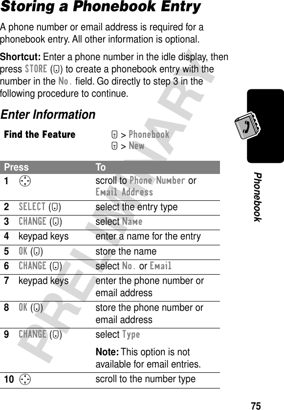 75PRELIMINARYPhonebookStoring a Phonebook EntryA phone number or email address is required for a phonebook entry. All other information is optional.Shortcut: Enter a phone number in the idle display, then press STORE (+) to create a phonebook entry with the number in the No. ﬁeld. Go directly to step 3 in the following procedure to continue.Enter InformationFind the FeatureM&gt; PhonebookM&gt; NewPress To1S scroll to Phone Number or Email Address2SELECT (+) select the entry type3CHANGE (+) select Name4keypad keys enter a name for the entry5OK (+) store the name6CHANGE (+) select No. or Email7keypad keys enter the phone number or email address8OK (+) store the phone number or email address9CHANGE (+) select TypeNote: This option is not available for email entries.10S scroll to the number type