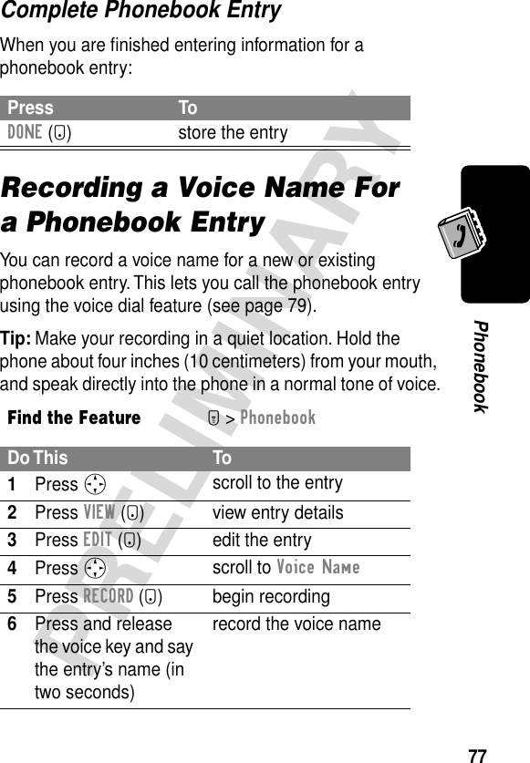 77PRELIMINARYPhonebookComplete Phonebook EntryWhen you are ﬁnished entering information for a phonebook entry:Recording a Voice Name For a Phonebook EntryYou can record a voice name for a new or existing phonebook entry. This lets you call the phonebook entry using the voice dial feature (see page 79).Tip: Make your recording in a quiet location. Hold the phone about four inches (10 centimeters) from your mouth, and speak directly into the phone in a normal tone of voice.Press ToDONE (-) store the entryFind the FeatureM&gt; PhonebookDo This To1Press S scroll to the entry2Press VIEW (+) view entry details3Press EDIT (+) edit the entry4Press S scroll to Voice Name 5Press RECORD (+) begin recording6Press and release the voice key and say the entry’s name (in two seconds)record the voice name