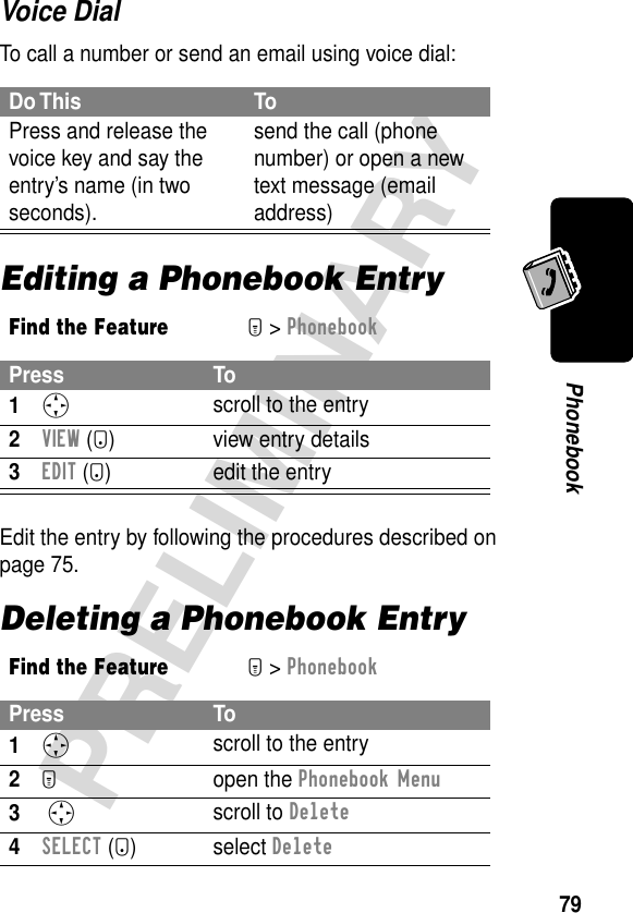 79PRELIMINARYPhonebookVoice DialTo call a number or send an email using voice dial:Editing a Phonebook EntryEdit the entry by following the procedures described on page 75.Deleting a Phonebook EntryDo This ToPress and release the voice key and say the entry’s name (in two seconds).send the call (phone number) or open a new text message (email address)Find the FeatureM&gt; PhonebookPress To1S scroll to the entry2VIEW (+) view entry details3EDIT (+)  edit the entryFind the FeatureM&gt; PhonebookPress To1S scroll to the entry2M open the Phonebook Menu3 S scroll to Delete4SELECT (+) select Delete