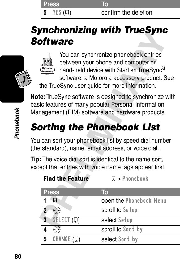 80PRELIMINARYPhonebookSynchronizing with TrueSync SoftwareYou can synchronize phonebook entries between your phone and computer or hand-held device with Starﬁsh TrueSync® software, a Motorola accessory product. See the TrueSync user guide for more information.Note: TrueSync software is designed to synchronize with basic features of many popular Personal Information Management (PIM) software and hardware products.Sorting the Phonebook ListYou can sort your phonebook list by speed dial number (the standard), name, email address, or voice dial.Tip: The voice dial sort is identical to the name sort, except that entries with voice name tags appear ﬁrst.5YES (-) conﬁrm the deletionFind the FeatureM&gt; PhonebookPress To1M open the Phonebook Menu2S scroll to Setup3SELECT (+) select Setup4S scroll to Sort by5CHANGE (+) select Sort byPress To