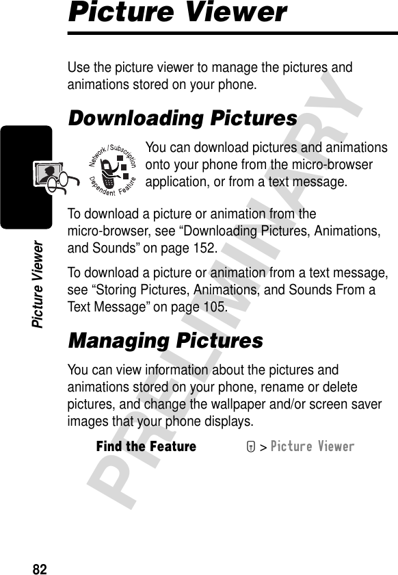 82PRELIMINARYPicture ViewerPicture ViewerUse the picture viewer to manage the pictures and animations stored on your phone.Downloading PicturesYou can download pictures and animations onto your phone from the micro-browser application, or from a text message.To download a picture or animation from the micro-browser, see “Downloading Pictures, Animations, and Sounds” on page 152.To download a picture or animation from a text message, see “Storing Pictures, Animations, and Sounds From a Text Message” on page 105.Managing PicturesYou can view information about the pictures and animations stored on your phone, rename or delete pictures, and change the wallpaper and/or screen saver images that your phone displays.Find the FeatureM&gt; Picture Viewer