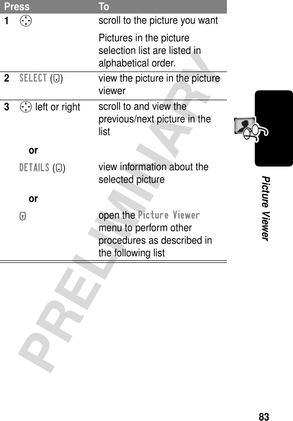 83PRELIMINARYPicture ViewerPress To1S scroll to the picture you wantPictures in the picture selection list are listed in alphabetical order.2SELECT (+) view the picture in the picture viewer3S left or right orDETAILS (+)orM scroll to and view the previous/next picture in the listview information about the selected pictureopen the Picture Viewer menu to perform other procedures as described in the following list