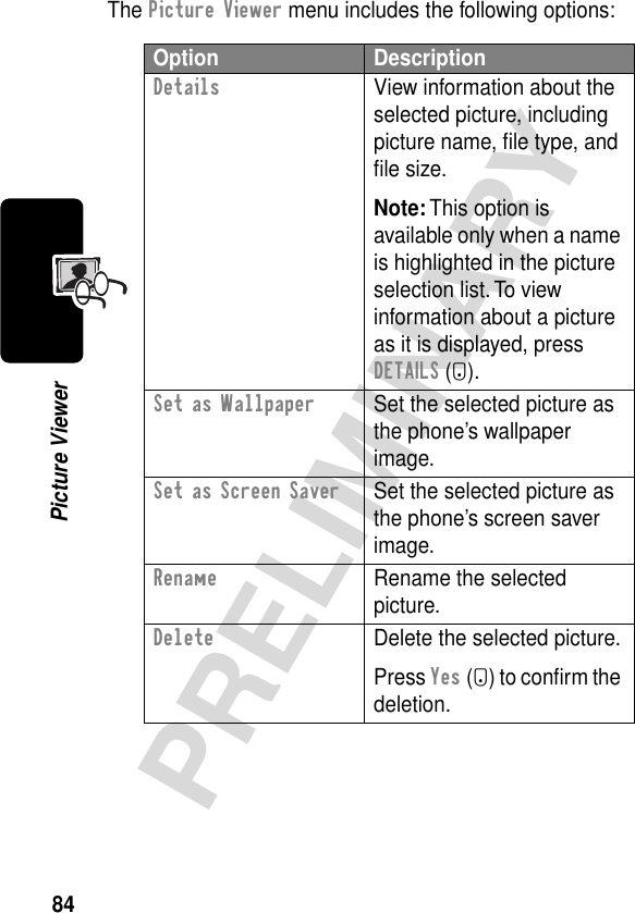 84PRELIMINARYPicture ViewerThe Picture Viewer menu includes the following options:Option DescriptionDetails  View information about the selected picture, including picture name, ﬁle type, and ﬁle size.Note: This option is available only when a name is highlighted in the picture selection list. To view information about a picture as it is displayed, press DETAILS (+).Set as Wallpaper  Set the selected picture as the phone’s wallpaper image.Set as Screen Saver  Set the selected picture as the phone’s screen saver image.Rename  Rename the selected picture.Delete  Delete the selected picture.Press Yes (-) to conﬁrm the deletion.