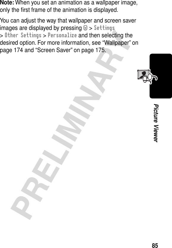 85PRELIMINARYPicture ViewerNote: When you set an animation as a wallpaper image, only the ﬁrst frame of the animation is displayed.You can adjust the way that wallpaper and screen saver images are displayed by pressing M &gt; Settings &gt; Other Settings &gt; Personalize and then selecting the desired option. For more information, see “Wallpaper” on page 174 and “Screen Saver” on page 175.