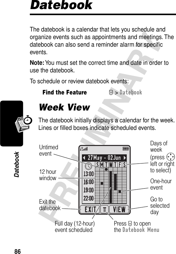 86PRELIMINARYDatebookDatebookThe datebook is a calendar that lets you schedule and organize events such as appointments and meetings. The datebook can also send a reminder alarm for speciﬁc events.Note: You must set the correct time and date in order to use the datebook.To schedule or review datebook events:Week ViewThe datebook initially displays a calendar for the week. Lines or ﬁlled boxes indicate scheduled events.Find the FeatureM&gt; DatebookGo toselecteddayOne-houreventDays ofweek(press Sleft or rightto select)Full day (12-hour)event scheduledPress M to openthe Datebook MenuExit thedatebook Untimedevent12 hourwindow